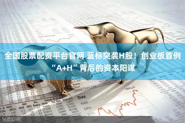 全国股票配资平台官网 蓝标突袭H股！创业板首例“A+H”背后的资本阳谋