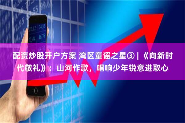 配资炒股开户方案 湾区童谣之星③ | 《向新时代敬礼》：山河作歌，唱响少年锐意进取心