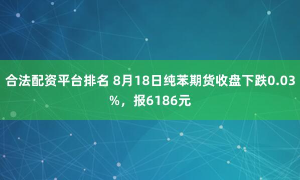 合法配资平台排名 8月18日纯苯期货收盘下跌0.03%，报6186元
