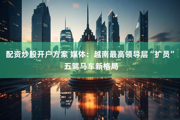 配资炒股开户方案 媒体：越南最高领导层“扩员” 五驾马车新格局