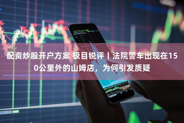 配资炒股开户方案 极目锐评丨法院警车出现在150公里外的山姆店，为何引发质疑