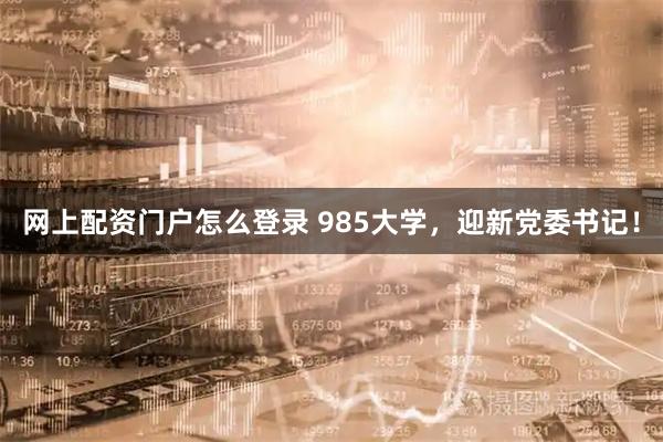 网上配资门户怎么登录 985大学，迎新党委书记！