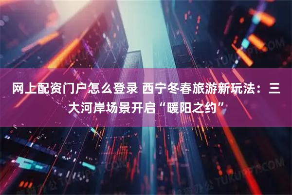 网上配资门户怎么登录 西宁冬春旅游新玩法：三大河岸场景开启“暖阳之约”