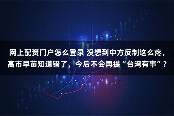 网上配资门户怎么登录 没想到中方反制这么疼，高市早苗知道错了，今后不会再提“台湾有事”？