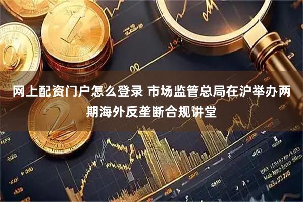 网上配资门户怎么登录 市场监管总局在沪举办两期海外反垄断合规讲堂