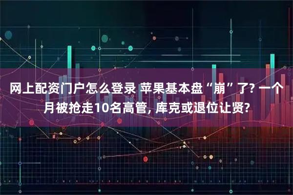 网上配资门户怎么登录 苹果基本盘“崩”了? 一个月被抢走10名高管, 库克或退位让贤?