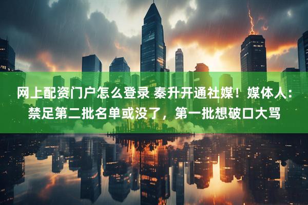 网上配资门户怎么登录 秦升开通社媒！媒体人：禁足第二批名单或没了，第一批想破口大骂