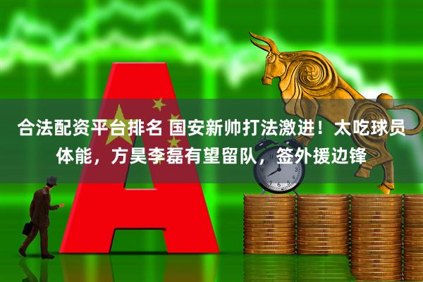 合法配资平台排名 国安新帅打法激进！太吃球员体能，方昊李磊有望留队，签外援边锋