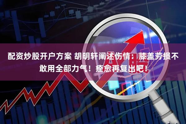 配资炒股开户方案 胡明轩阐述伤情：膝盖劳损不敢用全部力气！痊愈再复出吧！