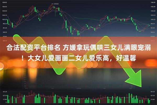 合法配资平台排名 方媛拿玩偶哄三女儿满眼宠溺！大女儿爱画画二女儿爱乐高，好温馨
