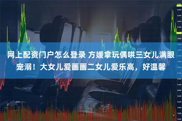 网上配资门户怎么登录 方媛拿玩偶哄三女儿满眼宠溺！大女儿爱画画二女儿爱乐高，好温馨