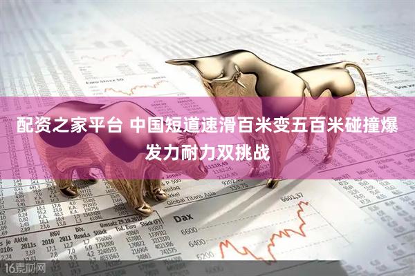 配资之家平台 中国短道速滑百米变五百米碰撞爆发力耐力双挑战