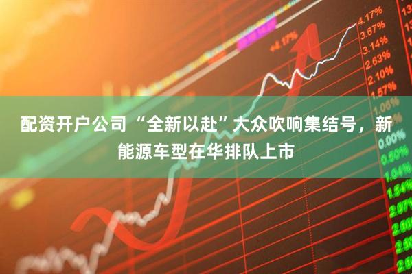配资开户公司 “全新以赴”大众吹响集结号，新能源车型在华排队上市