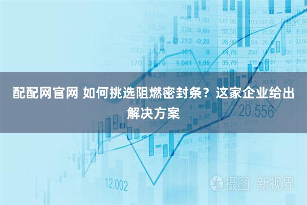 配配网官网 如何挑选阻燃密封条？这家企业给出解决方案
