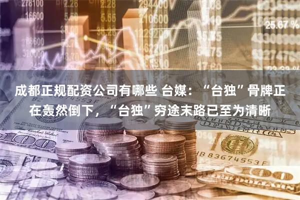 成都正规配资公司有哪些 台媒：“台独”骨牌正在轰然倒下，“台独”穷途末路已至为清晰
